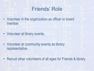 Friends’ Role
• Volunteer in the organization as officer or board
member.
• Volunteer at library events.
• Volunteer at community events as library
representative.
• Recruit other volunteers of all ages for Friends & library.

 