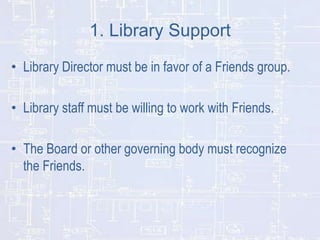 1. Library Support
• Library Director must be in favor of a Friends group.
• Library staff must be willing to work with Friends.
• The Board or other governing body must recognize
the Friends.

 