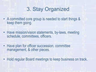 3. Stay Organized
• A committed core group is needed to start things &
keep them going.
• Have mission/vision statements, by-laws, meeting
schedule, committees, officers.
• Have plan for officer succession, committee
management, & other pieces.
• Hold regular Board meetings to keep business on track.

 