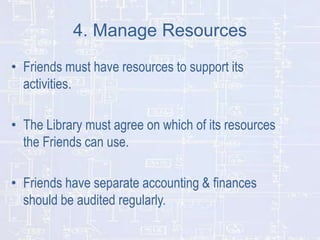 4. Manage Resources
• Friends must have resources to support its
activities.
• The Library must agree on which of its resources
the Friends can use.
• Friends have separate accounting & finances
should be audited regularly.

 