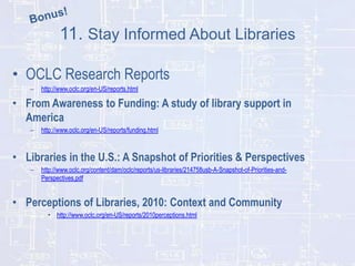 11. Stay Informed About Libraries
• OCLC Research Reports
–

http://www.oclc.org/en-US/reports.html

• From Awareness to Funding: A study of library support in
America
–

http://www.oclc.org/en-US/reports/funding.html

• Libraries in the U.S.: A Snapshot of Priorities & Perspectives
–

http://www.oclc.org/content/dam/oclc/reports/us-libraries/214758usb-A-Snapshot-of-Priorities-andPerspectives.pdf

• Perceptions of Libraries, 2010: Context and Community
• http://www.oclc.org/en-US/reports/2010perceptions.html

 
