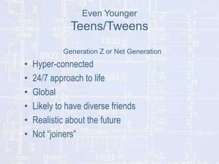 Even Younger

Teens/Tweens
Generation Z or Net Generation

•
•
•
•
•
•

Hyper-connected
24/7 approach to life
Global
Likely to have diverse friends
Realistic about the future
Not “joiners”

 