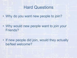Hard Questions
• Why do you want new people to join?
• Why would new people want to join your
Friends?
• If new people did join, would they actually
be/feel welcome?

 