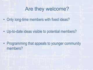 Are they welcome?
• Only long-time members with fixed ideas?
• Up-to-date ideas visible to potential members?
• Programming that appeals to younger community
members?

 