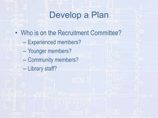 Develop a Plan
• Who is on the Recruitment Committee?
– Experienced members?
– Younger members?
– Community members?
– Library staff?

 