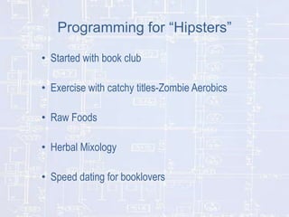 Programming for “Hipsters”
• Started with book club
• Exercise with catchy titles-Zombie Aerobics
• Raw Foods
• Herbal Mixology

• Speed dating for booklovers

 