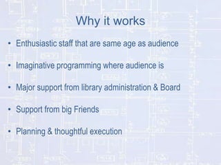 Why it works
• Enthusiastic staff that are same age as audience
• Imaginative programming where audience is
• Major support from library administration & Board
• Support from big Friends

• Planning & thoughtful execution

 