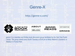 Genre-X
http://genre-x.com/

genre X is a twenties and thirties book discussion group facilitated by the Oak Park Public
Library. The group meets every fourth Tuesday at 8:00 pm at Molly Malone's (Upstairs) on
Madison in Forest Park.

 