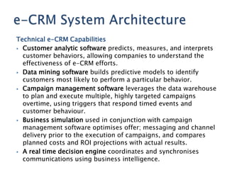 Technical e-CRM Capabilities
 Customer analytic software predicts, measures, and interprets
  customer behaviors, allowing companies to understand the
  effectiveness of e-CRM efforts.
 Data mining software builds predictive models to identify
  customers most likely to perform a particular behavior.
 Campaign management software leverages the data warehouse
  to plan and execute multiple, highly targeted campaigns
  overtime, using triggers that respond timed events and
  customer behaviour.
 Business simulation used in conjunction with campaign
  management software optimises offer; messaging and channel
  delivery prior to the execution of campaigns, and compares
  planned costs and ROI projections with actual results.
 A real time decision engine coordinates and synchronises
  communications using business intelligence.
 