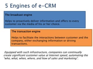 The broadcast engine

 Helps to proactively deliver information and offers to every
 customer via the media of his or her choice.

      The transaction engine

      Helps to facilitate the interactions between customer and the
      company, either exchanging information or driving
      transactions.


 Equipped with such infrastructure, companies can continually
create significant customer value at Internet speed, automating the
―who, what, when, where, and how of sales and marketing‖.
 