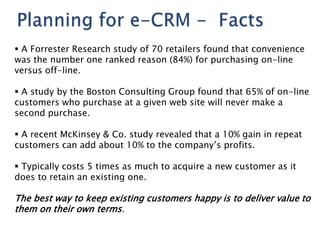  A Forrester Research study of 70 retailers found that convenience
was the number one ranked reason (84%) for purchasing on-line
versus off-line.

 A study by the Boston Consulting Group found that 65% of on-line
customers who purchase at a given web site will never make a
second purchase.

 A recent McKinsey & Co. study revealed that a 10% gain in repeat
customers can add about 10% to the company‘s profits.

 Typically costs 5 times as much to acquire a new customer as it
does to retain an existing one.

The best way to keep existing customers happy is to deliver value to
them on their own terms.
 
