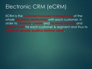 ECRM is the customer focussed management of the
whole eBusiness relationship with each customer, in
order to measure, create and increase income and
reduce costs for each customer & segment and thus to
generate greater positive lifetime value.
Electronic CRM (eCRM)
ECRM is the customer focussed management of the
whole eBusiness relationship with each customer, in
order to measure, create and increase income and
reduce costs for each customer & segment and thus to
generate greater positive lifetime value.
 
