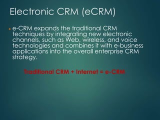 Electronic CRM (eCRM)
e-CRM expands the traditional CRM
techniques by integrating new electronic
channels, such as Web, wireless, and voice
technologies and combines it with e-business
applications into the overall enterprise CRM
strategy.
Traditional CRM + Internet = e-CRM
 