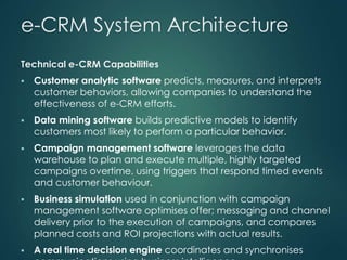 e-CRM System Architecture
Technical e-CRM Capabilities
 Customer analytic software predicts, measures, and interprets
customer behaviors, allowing companies to understand the
effectiveness of e-CRM efforts.
 Data mining software builds predictive models to identify
customers most likely to perform a particular behavior.
 Campaign management software leverages the data
warehouse to plan and execute multiple, highly targeted
campaigns overtime, using triggers that respond timed events
and customer behaviour.
 Business simulation used in conjunction with campaign
management software optimises offer; messaging and channel
delivery prior to the execution of campaigns, and compares
planned costs and ROI projections with actual results.
 A real time decision engine coordinates and synchronises
 