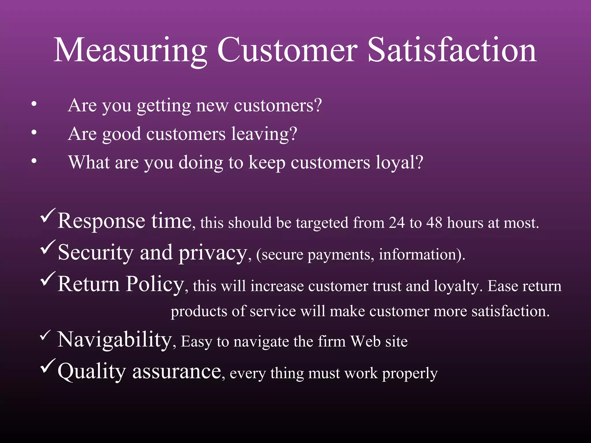 • Are you getting new customers?
• Are good customers leaving?
• What are you doing to keep customers loyal?
Measuring Customer Satisfaction
Response time, this should be targeted from 24 to 48 hours at most.
Security and privacy, (secure payments, information).
Return Policy, this will increase customer trust and loyalty. Ease return
products of service will make customer more satisfaction.
 Navigability, Easy to navigate the firm Web site
Quality assurance, every thing must work properly
 