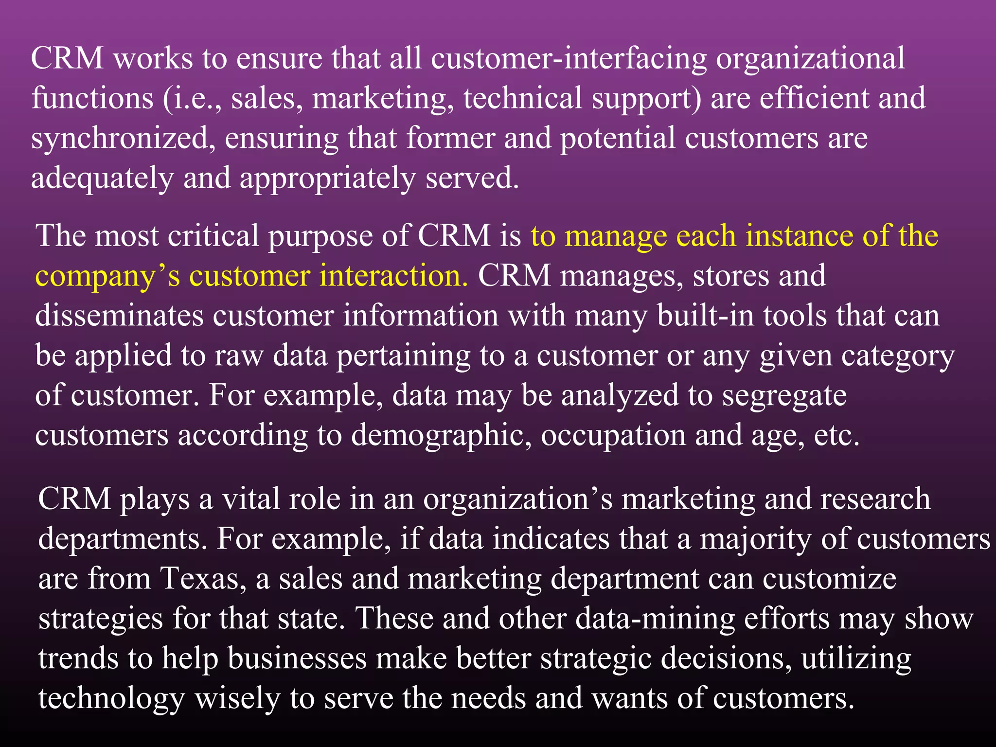CRM works to ensure that all customer-interfacing organizational
functions (i.e., sales, marketing, technical support) are efficient and
synchronized, ensuring that former and potential customers are
adequately and appropriately served.
The most critical purpose of CRM is to manage each instance of the
company’s customer interaction. CRM manages, stores and
disseminates customer information with many built-in tools that can
be applied to raw data pertaining to a customer or any given category
of customer. For example, data may be analyzed to segregate
customers according to demographic, occupation and age, etc.
CRM plays a vital role in an organization’s marketing and research
departments. For example, if data indicates that a majority of customers
are from Texas, a sales and marketing department can customize
strategies for that state. These and other data-mining efforts may show
trends to help businesses make better strategic decisions, utilizing
technology wisely to serve the needs and wants of customers.
 