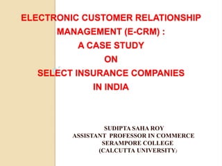ELECTRONIC CUSTOMER RELATIONSHIP
MANAGEMENT (E-CRM) :
A CASE STUDY
ON
SELECT INSURANCE COMPANIES
IN INDIA
SUDIPTA SAHA ROY
ASSISTANT PROFESSOR IN COMMERCE
SERAMPORE COLLEGE
(CALCUTTA UNIVERSITY)
 