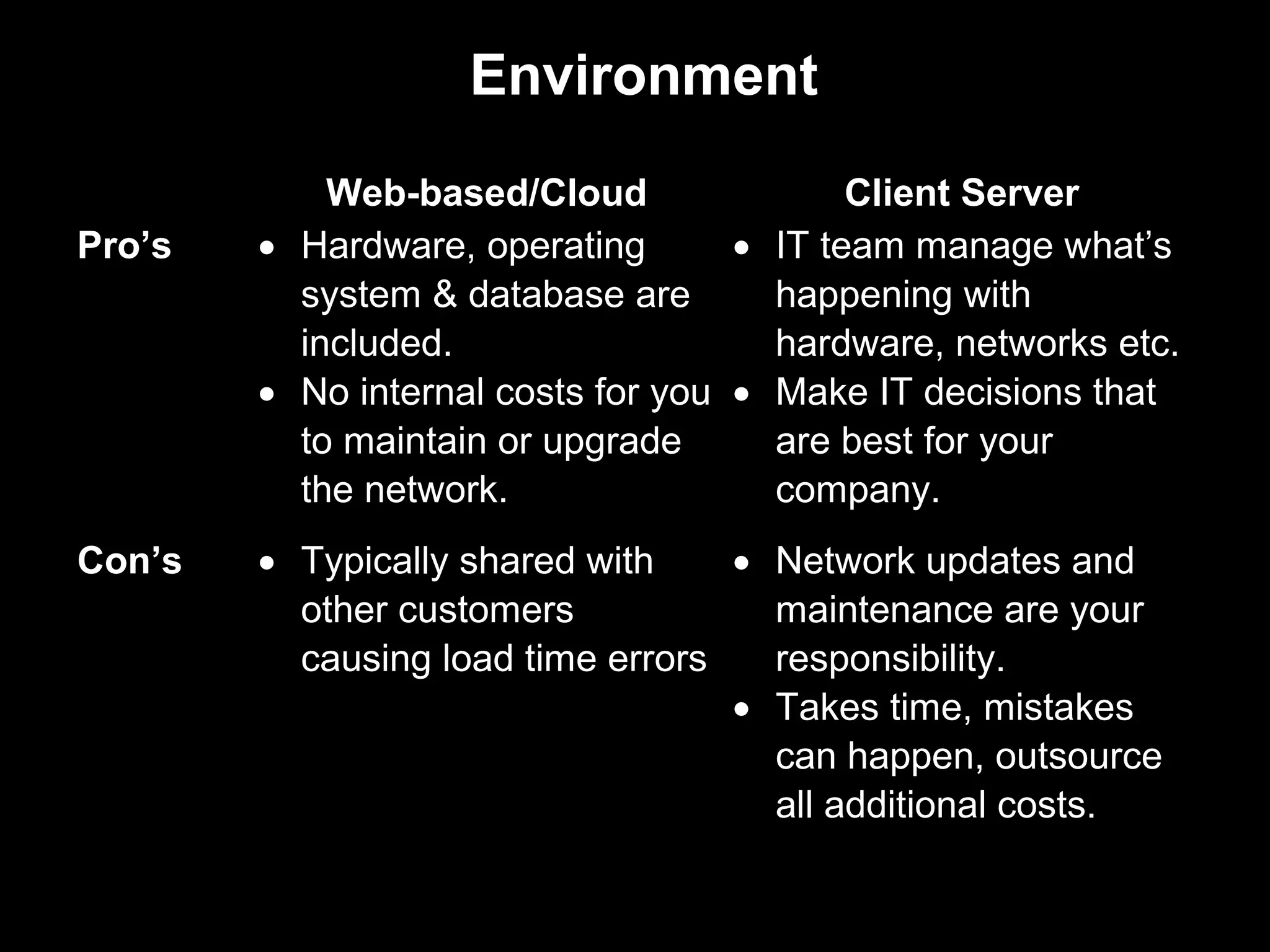 Environment
            Web-based/Cloud                Client Server
Pro’s   • Hardware, operating       • IT team manage what’s
          system & database are       happening with
          included.                   hardware, networks etc.
        • No internal costs for you • Make IT decisions that
          to maintain or upgrade      are best for your
          the network.                company.
Con’s   • Typically shared with    • Network updates and
          other customers            maintenance are your
          causing load time errors   responsibility.
                                   • Takes time, mistakes
                                     can happen, outsource
                                     all additional costs.
 
