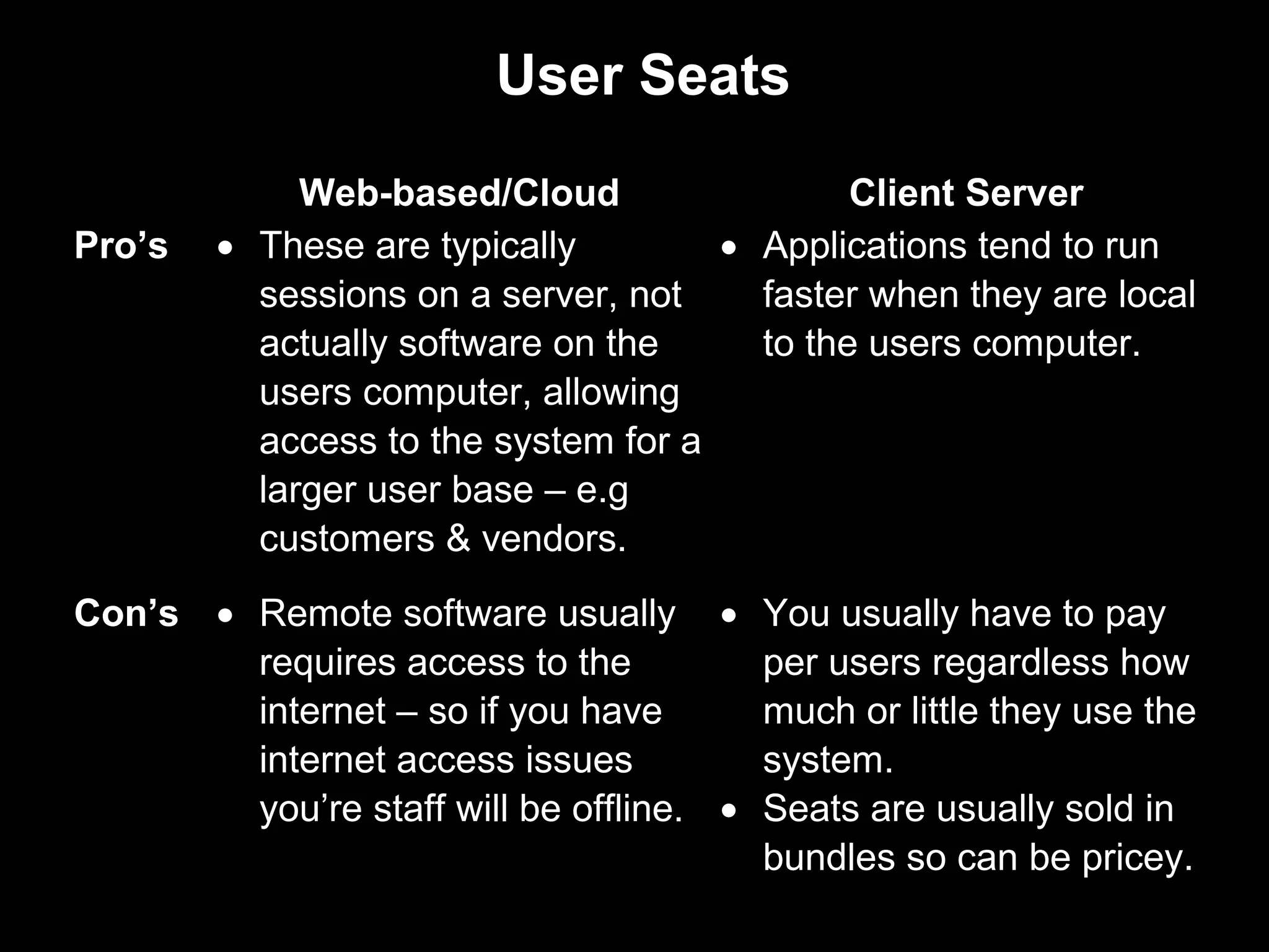 User Seats
             Web-based/Cloud                 Client Server
Pro’s   • These are typically        • Applications tend to run
          sessions on a server, not    faster when they are local
          actually software on the     to the users computer.
          users computer, allowing
          access to the system for a
          larger user base – e.g
          customers & vendors.
Con’s • Remote software usually • You usually have to pay
        requires access to the          per users regardless how
        internet – so if you have       much or little they use the
        internet access issues          system.
        you’re staff will be offline. • Seats are usually sold in
                                        bundles so can be pricey.
 