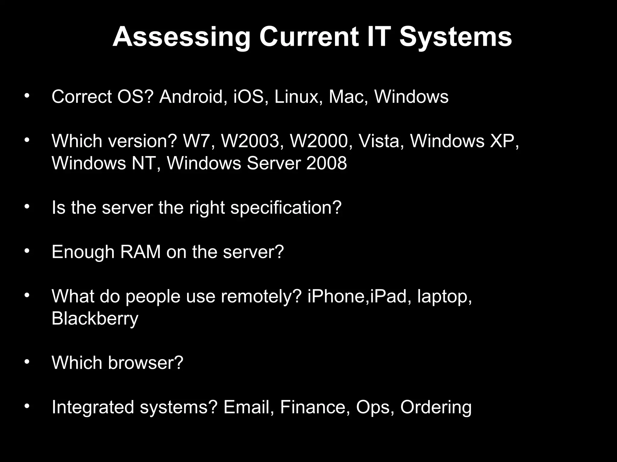 Assessing Current IT Systems

•   Correct OS? Android, iOS, Linux, Mac, Windows

•   Which version? W7, W2003, W2000, Vista, Windows XP,
    Windows NT, Windows Server 2008

•   Is the server the right specification?

•   Enough RAM on the server?

•   What do people use remotely? iPhone,iPad, laptop,
    Blackberry

•   Which browser?

•   Integrated systems? Email, Finance, Ops, Ordering
 
