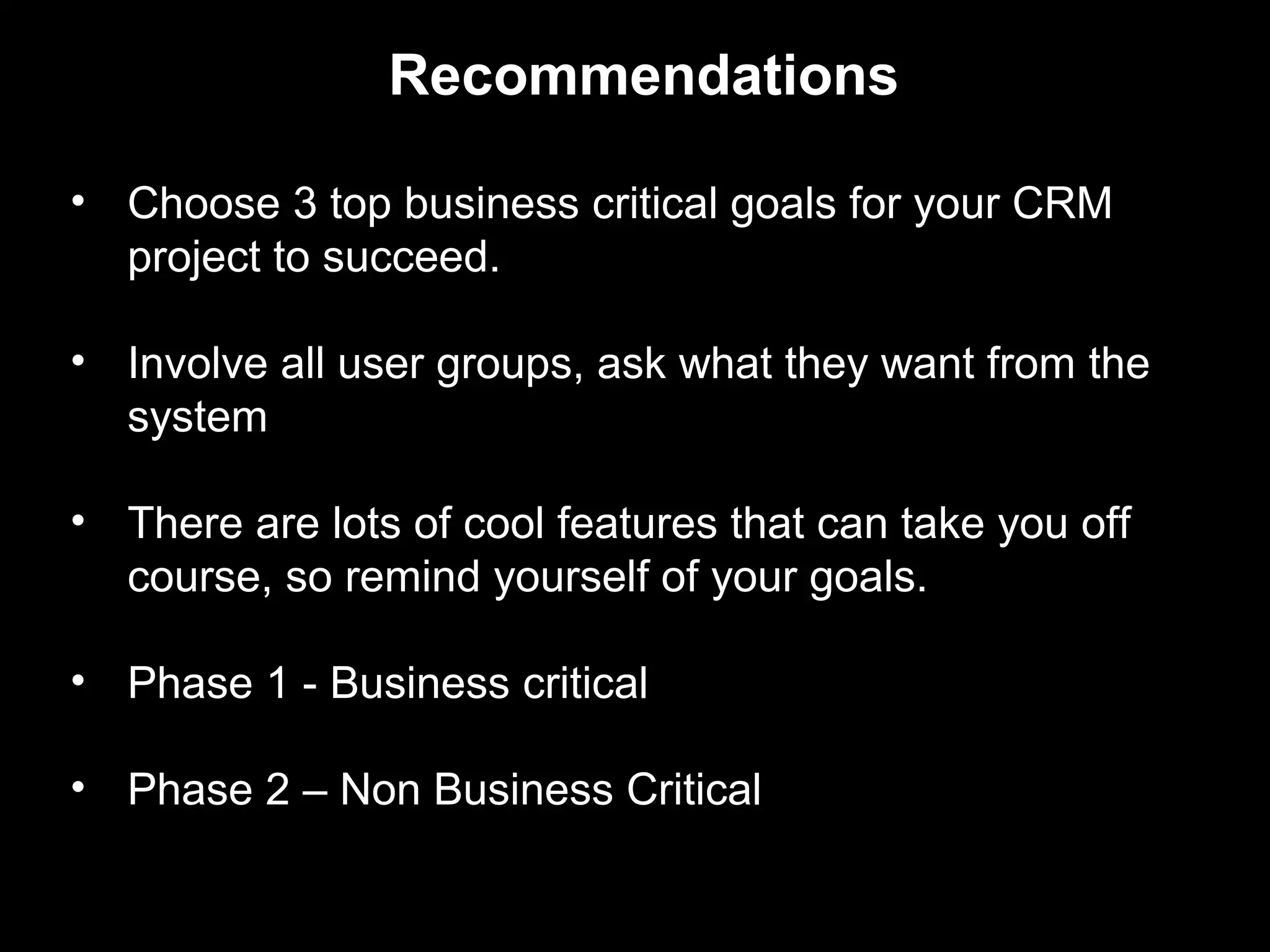 Recommendations

• Choose 3 top business critical goals for your CRM
  project to succeed.

• Involve all user groups, ask what they want from the
  system

• There are lots of cool features that can take you off
  course, so remind yourself of your goals.

• Phase 1 - Business critical

• Phase 2 – Non Business Critical
 