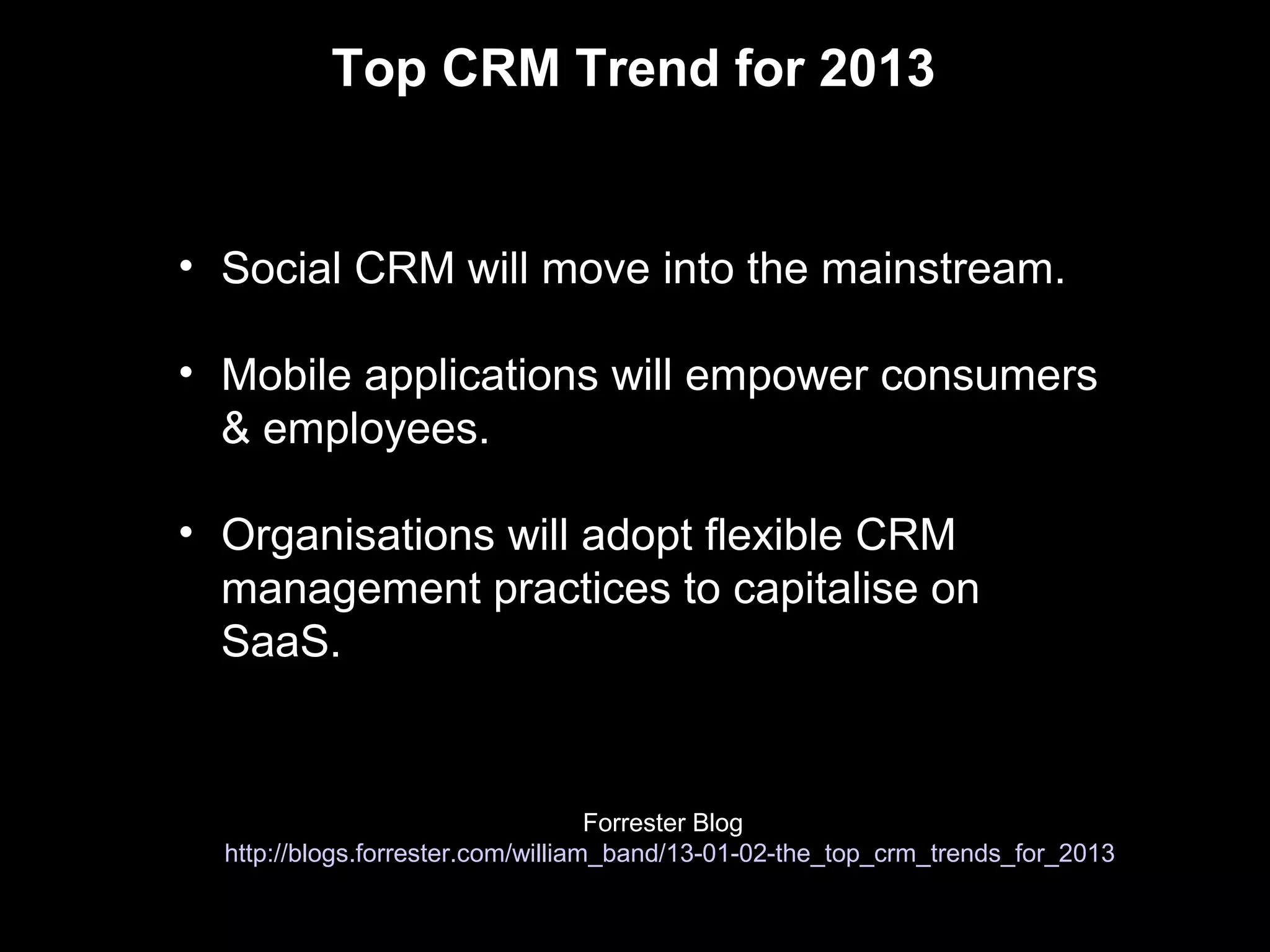 Top CRM Trend for 2013


• Social CRM will move into the mainstream.

• Mobile applications will empower consumers
  & employees.

• Organisations will adopt flexible CRM
  management practices to capitalise on
  SaaS.


                                    Forrester Blog
  http://blogs.forrester.com/william_band/13-01-02-the_top_crm_trends_for_2013
 