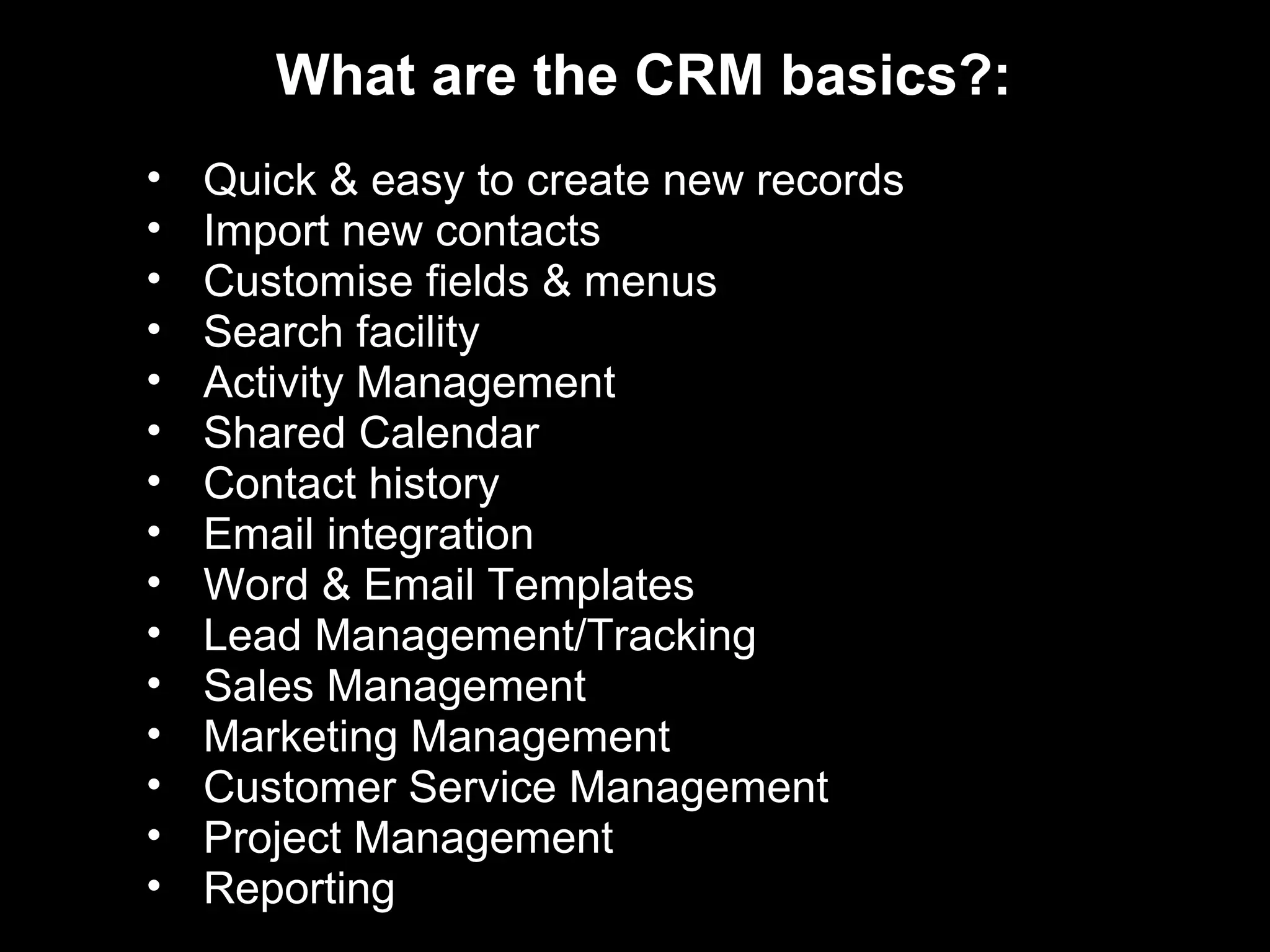 What are the CRM basics?:
•   Quick & easy to create new records
•   Import new contacts
•   Customise fields & menus
•   Search facility
•   Activity Management
•   Shared Calendar
•   Contact history
•   Email integration
•   Word & Email Templates
•   Lead Management/Tracking
•   Sales Management
•   Marketing Management
•   Customer Service Management
•   Project Management
•   Reporting
 