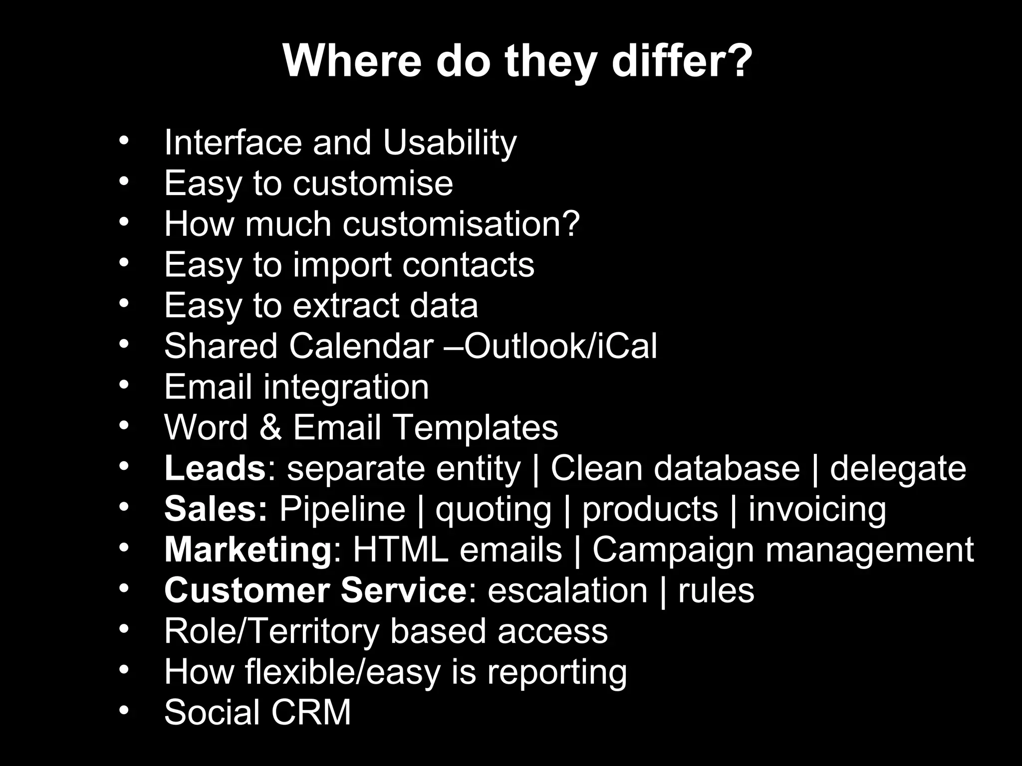 Where do they differ?
•   Interface and Usability
•   Easy to customise
•   How much customisation?
•   Easy to import contacts
•   Easy to extract data
•   Shared Calendar –Outlook/iCal
•   Email integration
•   Word & Email Templates
•   Leads: separate entity | Clean database | delegate
•   Sales: Pipeline | quoting | products | invoicing
•   Marketing: HTML emails | Campaign management
•   Customer Service: escalation | rules
•   Role/Territory based access
•   How flexible/easy is reporting
•   Social CRM
 