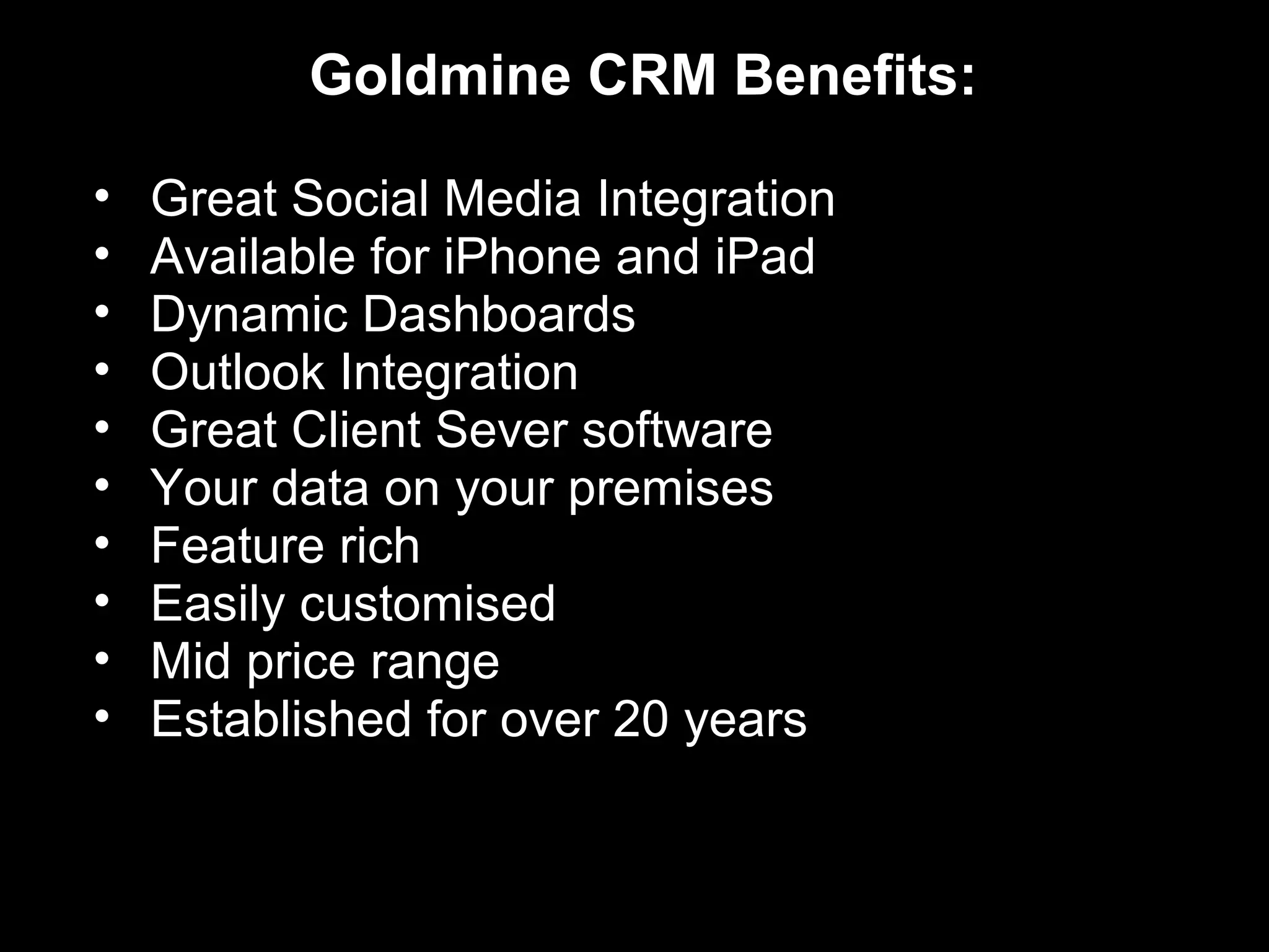 Goldmine CRM Benefits:

•   Great Social Media Integration
•   Available for iPhone and iPad
•   Dynamic Dashboards
•   Outlook Integration
•   Great Client Sever software
•   Your data on your premises
•   Feature rich
•   Easily customised
•   Mid price range
•   Established for over 20 years
 