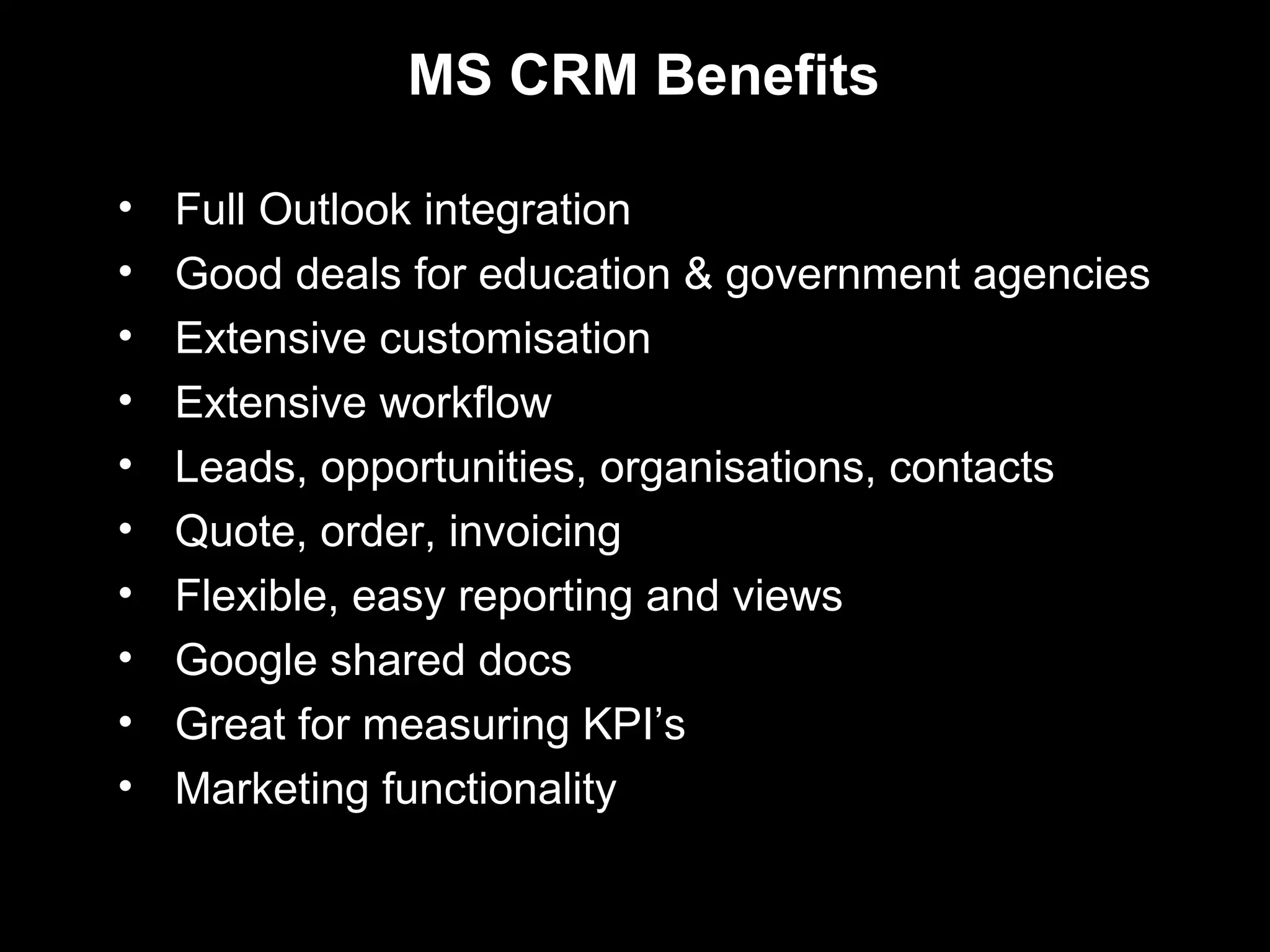 MS CRM Benefits

•   Full Outlook integration
•   Good deals for education & government agencies
•   Extensive customisation
•   Extensive workflow
•   Leads, opportunities, organisations, contacts
•   Quote, order, invoicing
•   Flexible, easy reporting and views
•   Google shared docs
•   Great for measuring KPI’s
•   Marketing functionality
 
