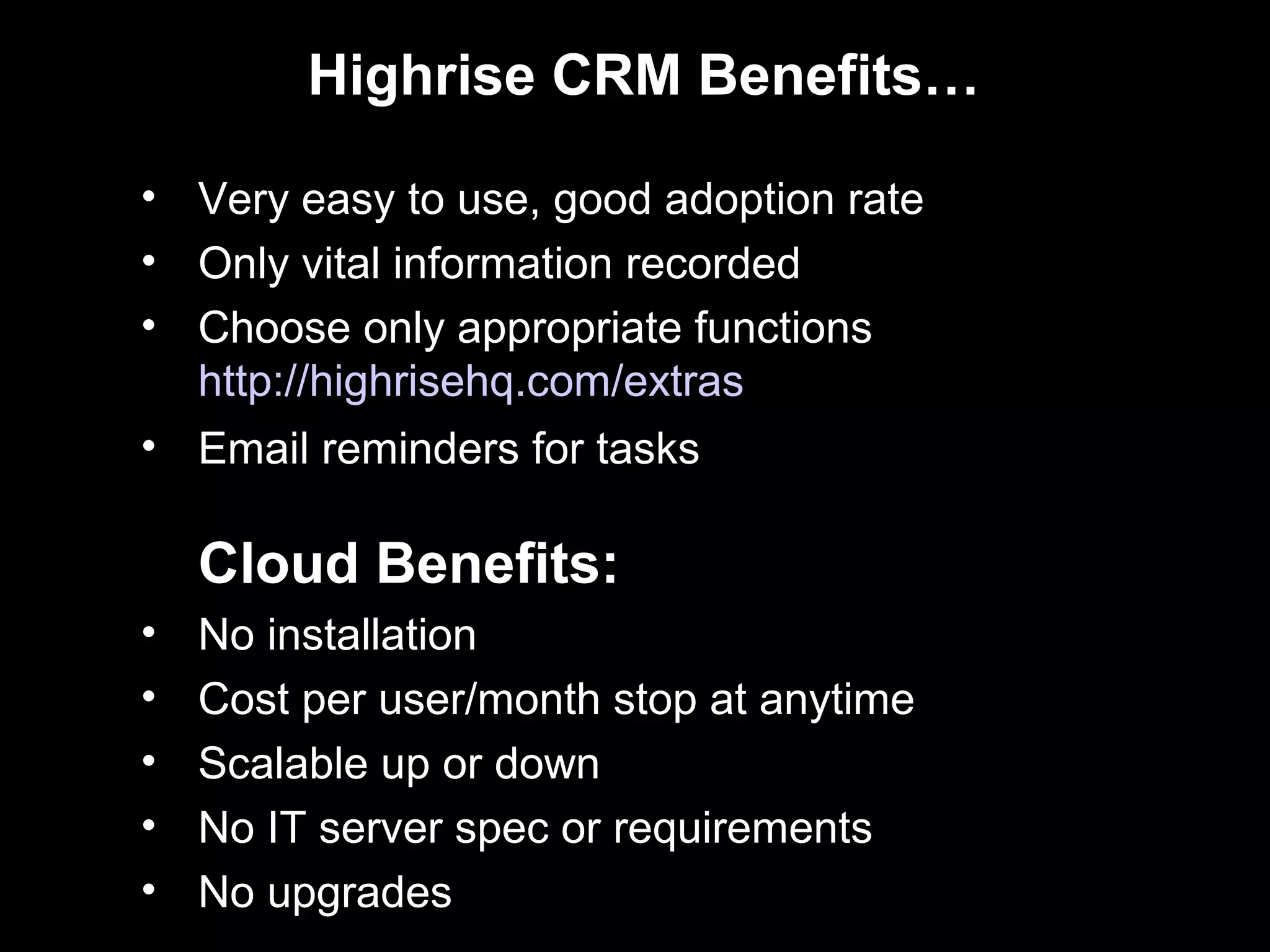 Highrise CRM Benefits…

• Very easy to use, good adoption rate
• Only vital information recorded
• Choose only appropriate functions
  http://highrisehq.com/extras
• Email reminders for tasks

    Cloud Benefits:
•   No installation
•   Cost per user/month stop at anytime
•   Scalable up or down
•   No IT server spec or requirements
•   No upgrades
 