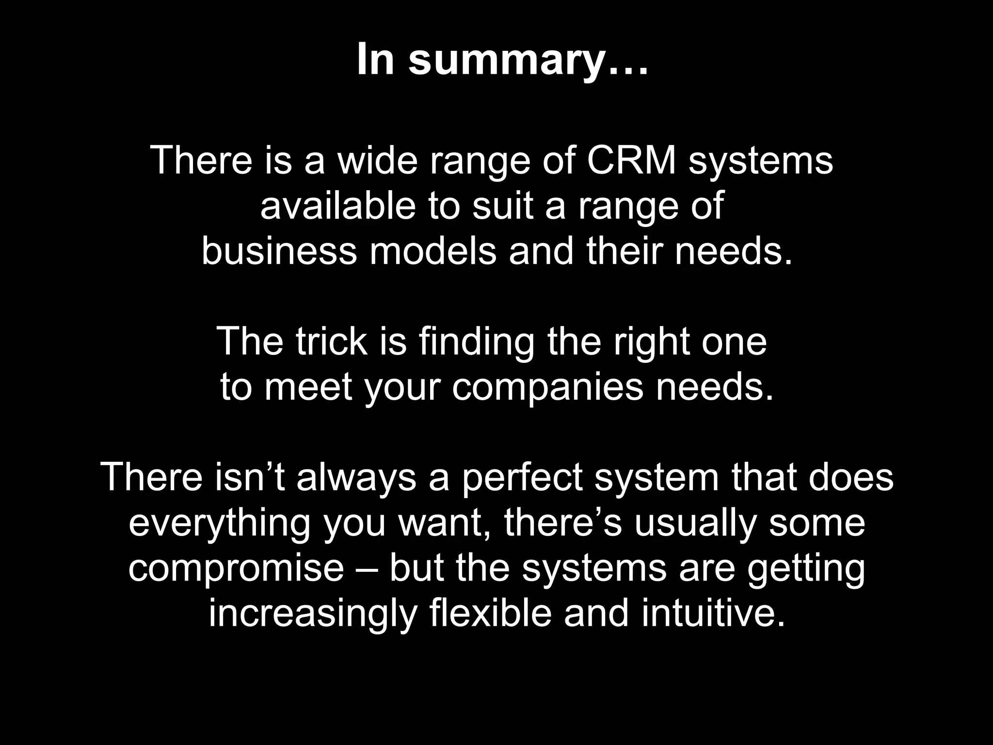 In summary…

  There is a wide range of CRM systems
        available to suit a range of
    business models and their needs.

      The trick is finding the right one
      to meet your companies needs.

There isn’t always a perfect system that does
 everything you want, there’s usually some
 compromise – but the systems are getting
     increasingly flexible and intuitive.
 