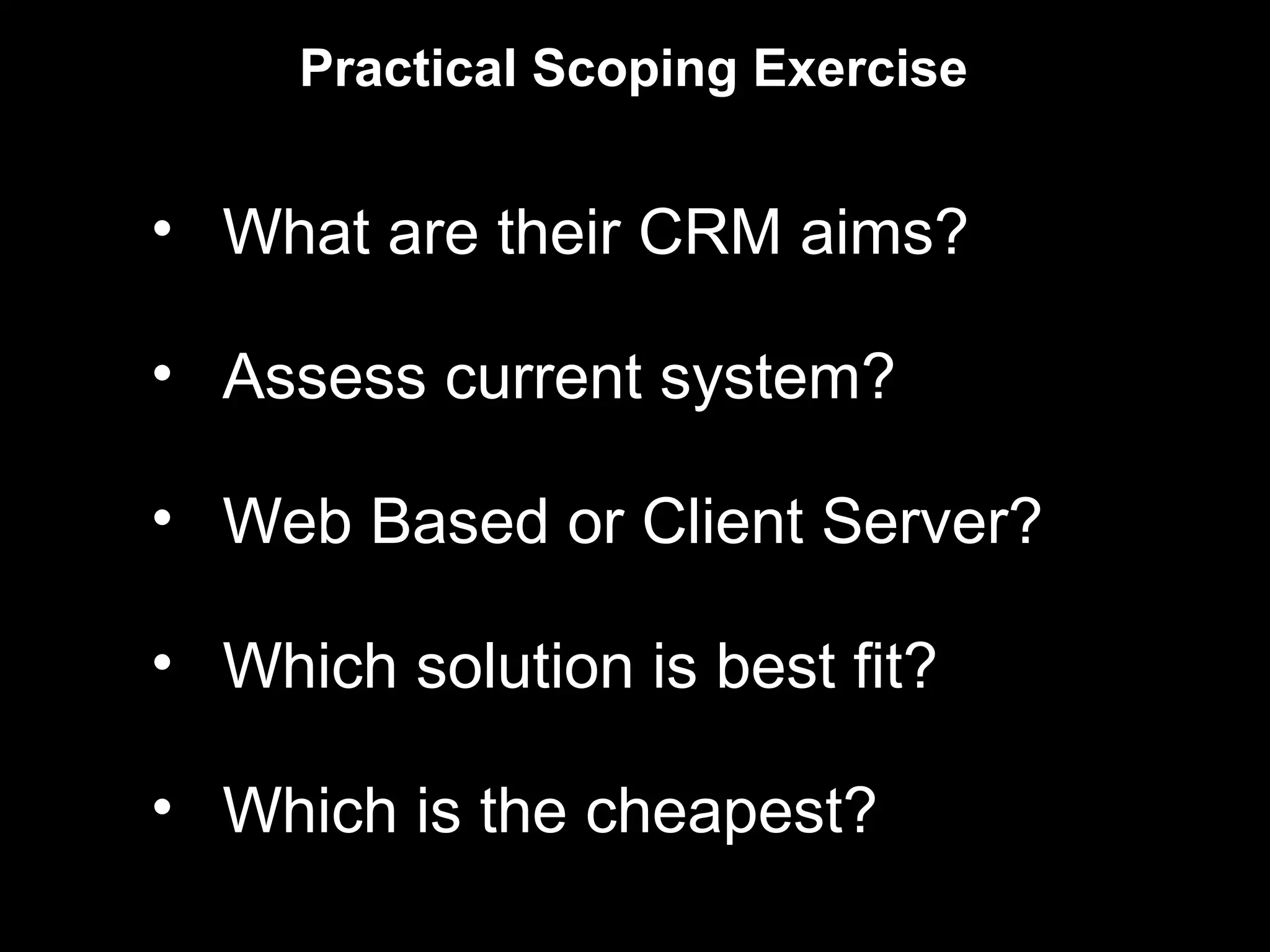 Practical Scoping Exercise


• What are their CRM aims?

• Assess current system?

• Web Based or Client Server?

• Which solution is best fit?

• Which is the cheapest?
 