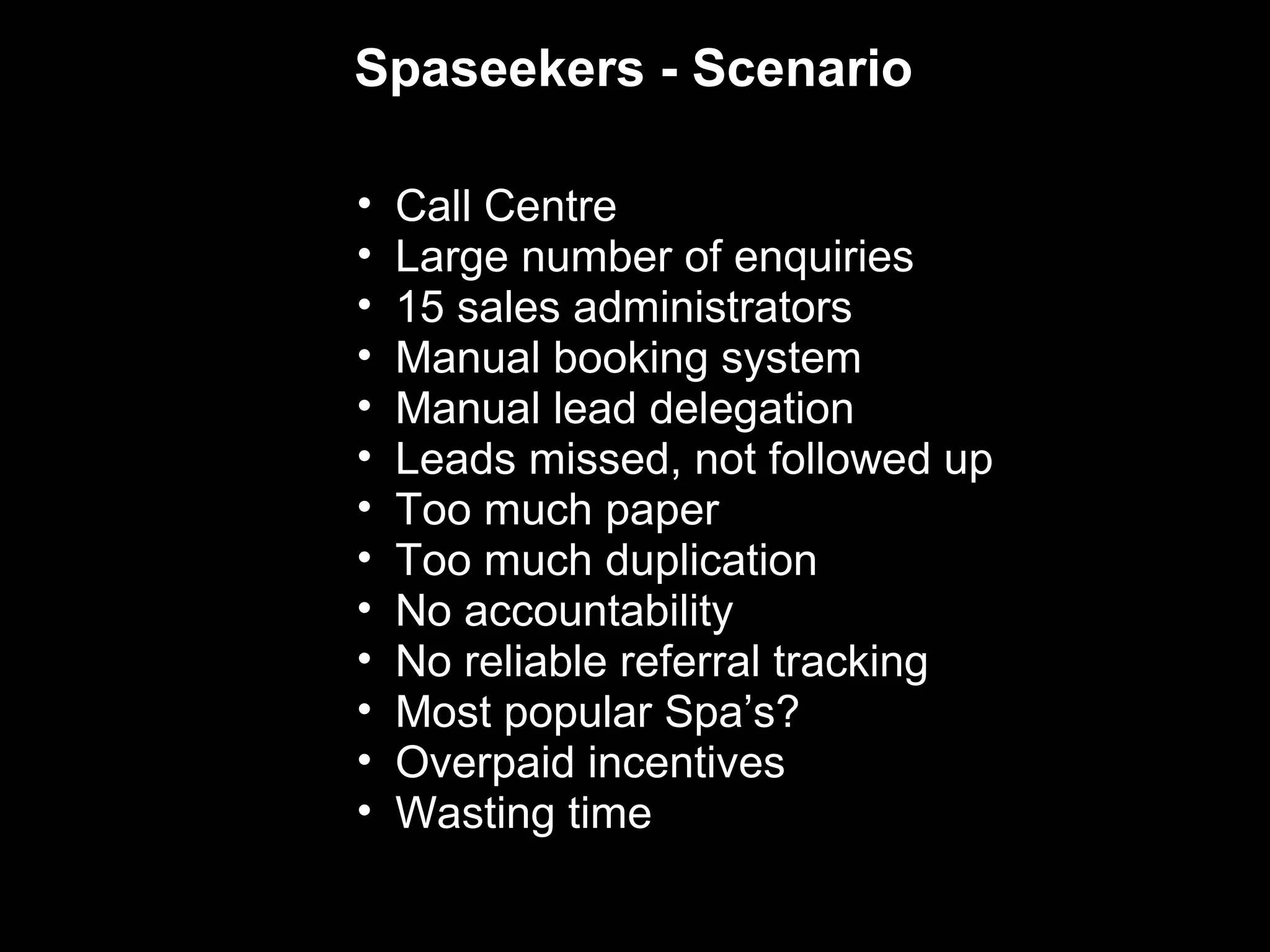 Spaseekers - Scenario

•   Call Centre
•   Large number of enquiries
•   15 sales administrators
•   Manual booking system
•   Manual lead delegation
•   Leads missed, not followed up
•   Too much paper
•   Too much duplication
•   No accountability
•   No reliable referral tracking
•   Most popular Spa’s?
•   Overpaid incentives
•   Wasting time
 