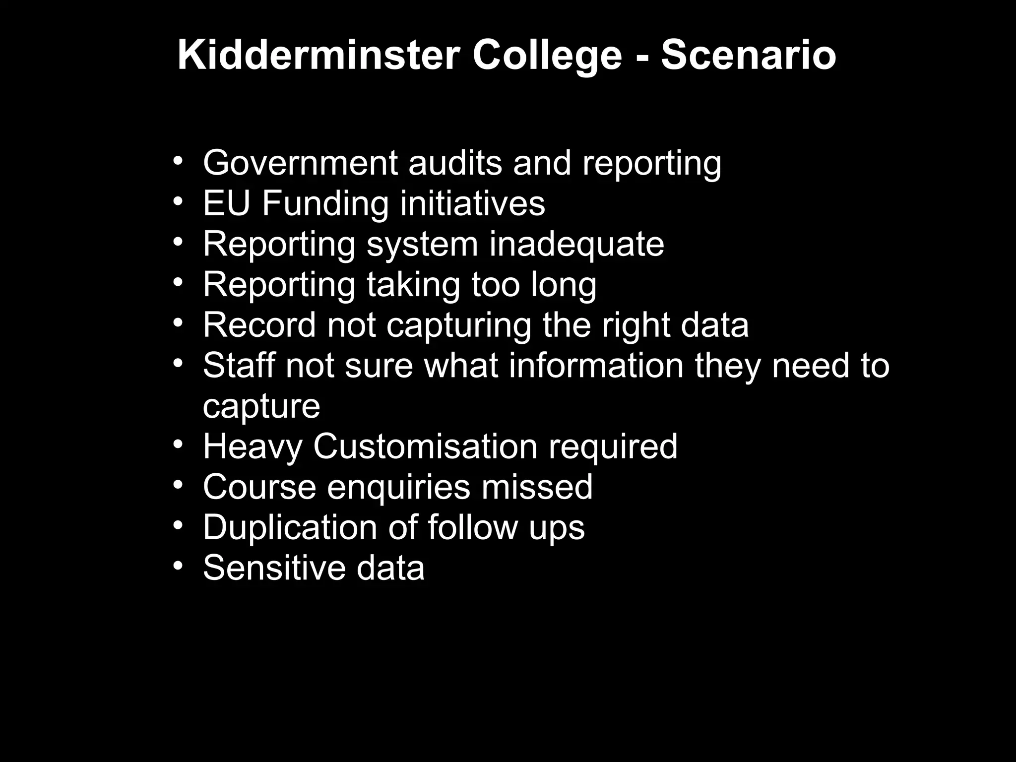 Kidderminster College - Scenario

•   Government audits and reporting
•   EU Funding initiatives
•   Reporting system inadequate
•   Reporting taking too long
•   Record not capturing the right data
•   Staff not sure what information they need to
    capture
•   Heavy Customisation required
•   Course enquiries missed
•   Duplication of follow ups
•   Sensitive data
 