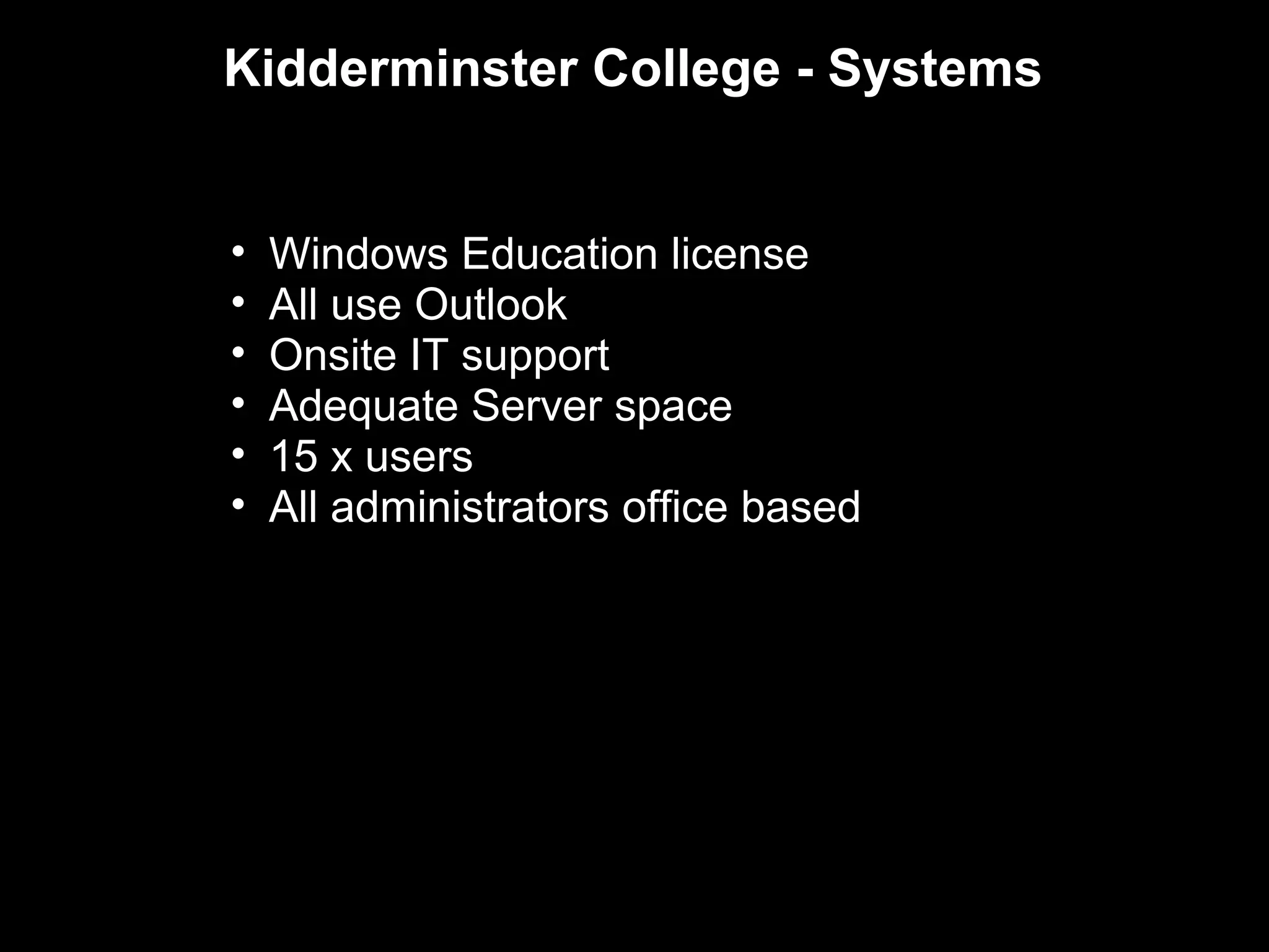 Kidderminster College - Systems


•   Windows Education license
•   All use Outlook
•   Onsite IT support
•   Adequate Server space
•   15 x users
•   All administrators office based
 