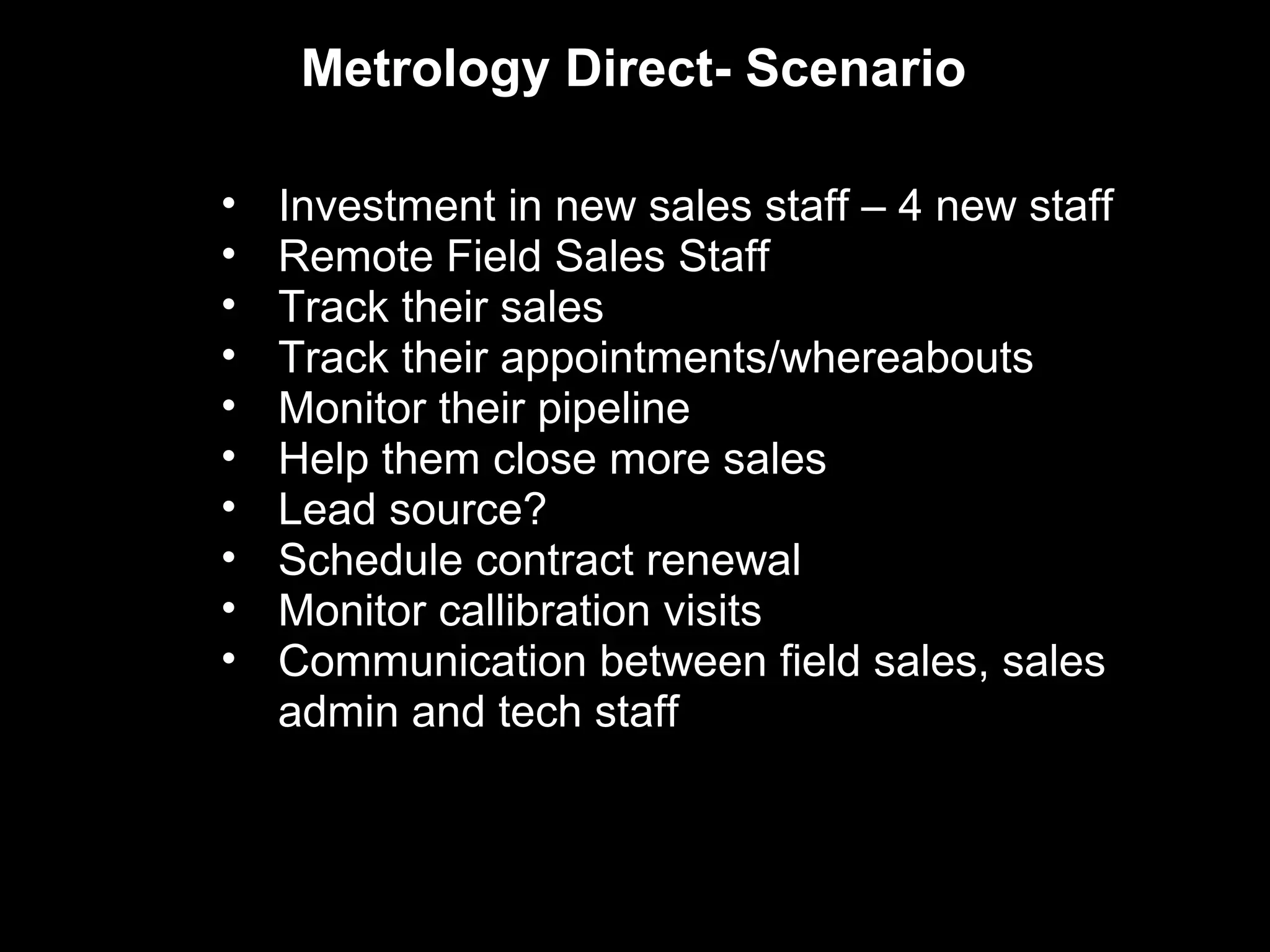 Metrology Direct- Scenario

•   Investment in new sales staff – 4 new staff
•   Remote Field Sales Staff
•   Track their sales
•   Track their appointments/whereabouts
•   Monitor their pipeline
•   Help them close more sales
•   Lead source?
•   Schedule contract renewal
•   Monitor callibration visits
•   Communication between field sales, sales
    admin and tech staff
 