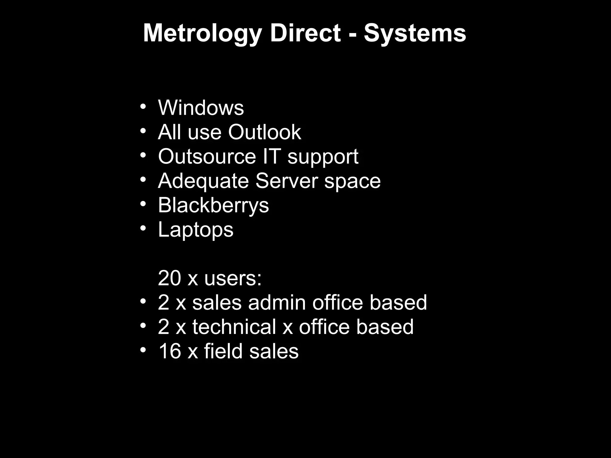Metrology Direct - Systems

•   Windows
•   All use Outlook
•   Outsource IT support
•   Adequate Server space
•   Blackberrys
•   Laptops

  20 x users:
• 2 x sales admin office based
• 2 x technical x office based
• 16 x field sales
 