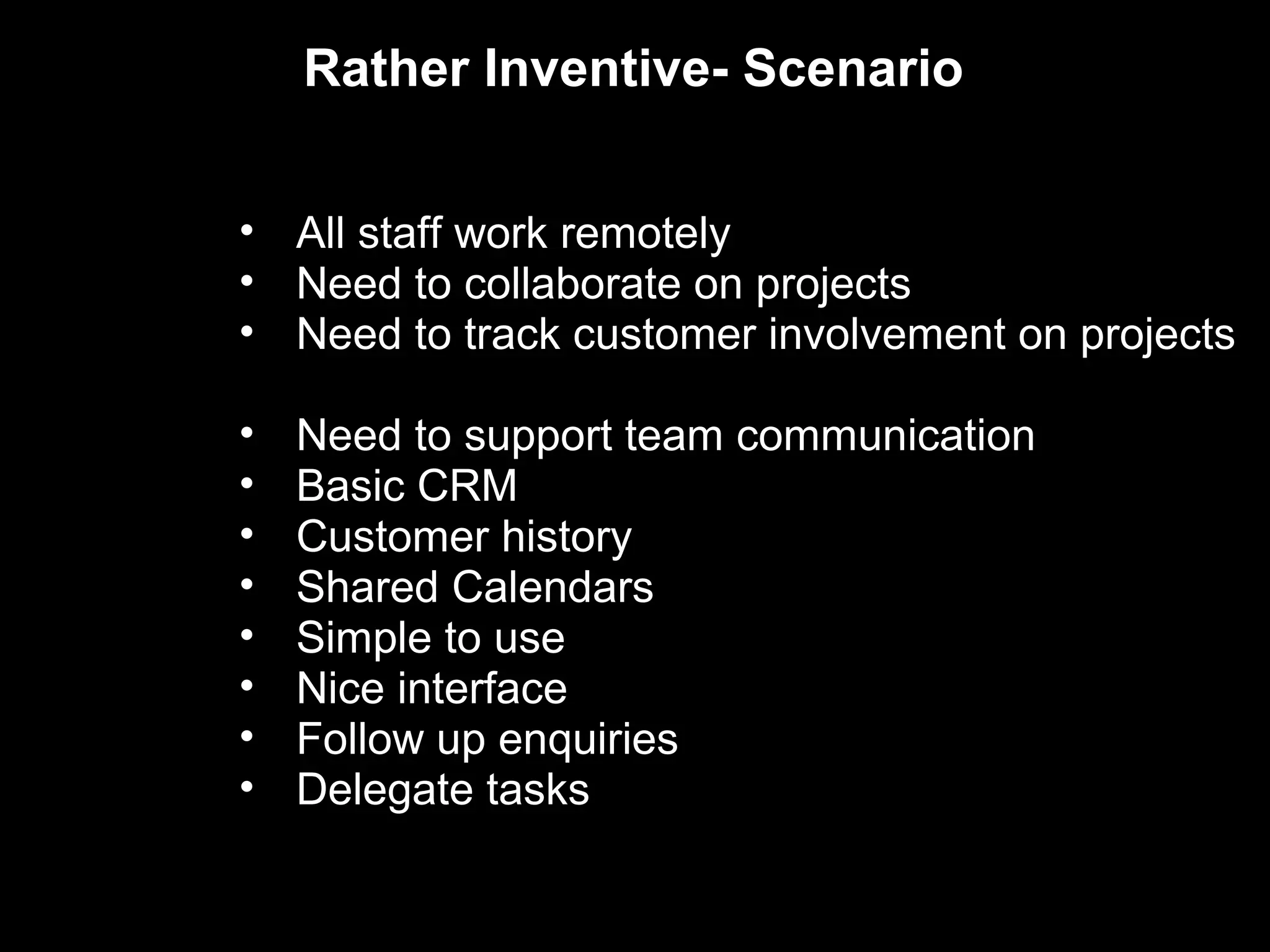 Rather Inventive- Scenario


• All staff work remotely
• Need to collaborate on projects
• Need to track customer involvement on projects

•   Need to support team communication
•   Basic CRM
•   Customer history
•   Shared Calendars
•   Simple to use
•   Nice interface
•   Follow up enquiries
•   Delegate tasks
 