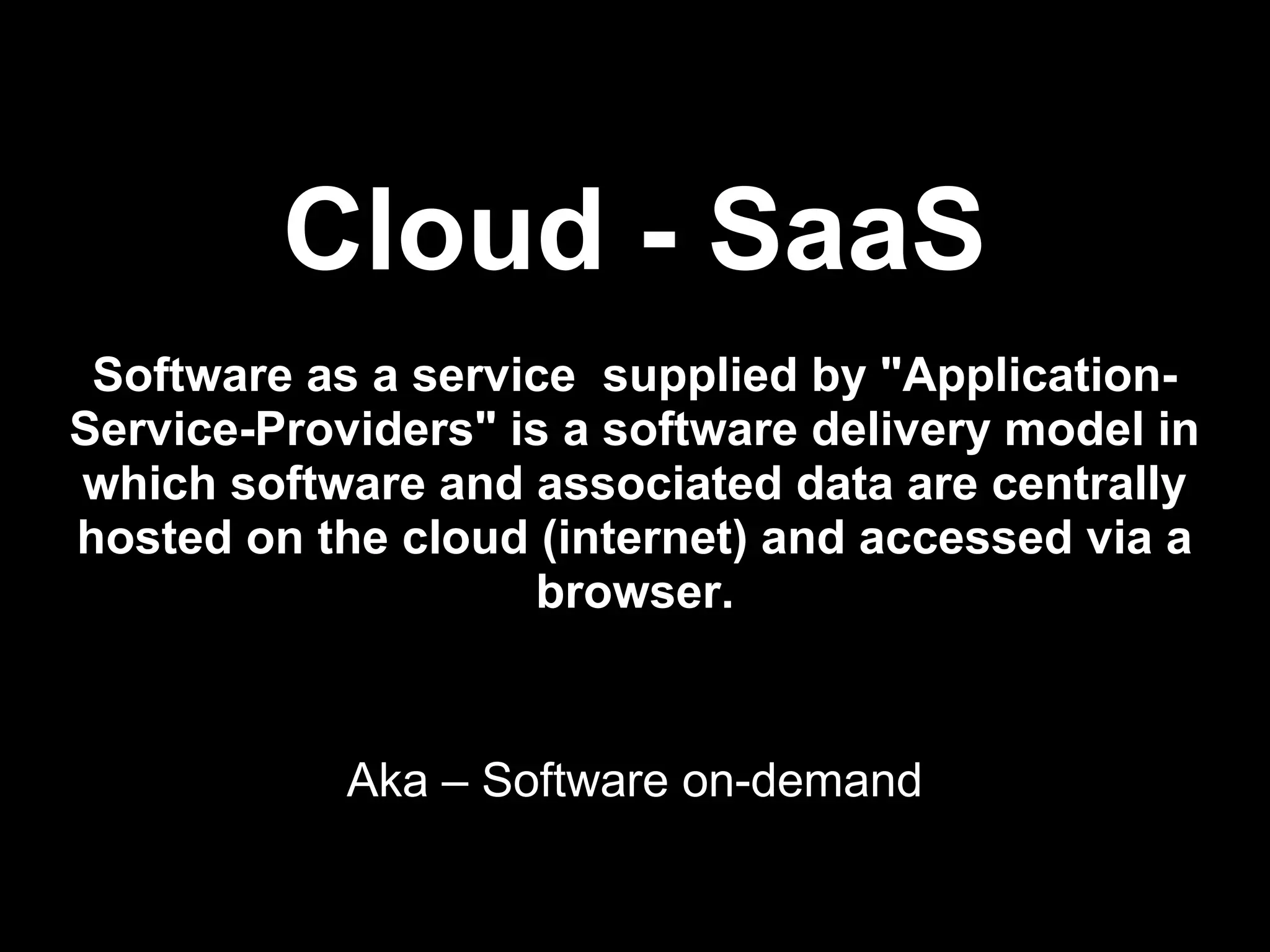 Cloud - SaaS
 Software as a service supplied by "Application-
Service-Providers" is a software delivery model in
which software and associated data are centrally
hosted on the cloud (internet) and accessed via a
                    browser.


            Aka – Software on-demand
 