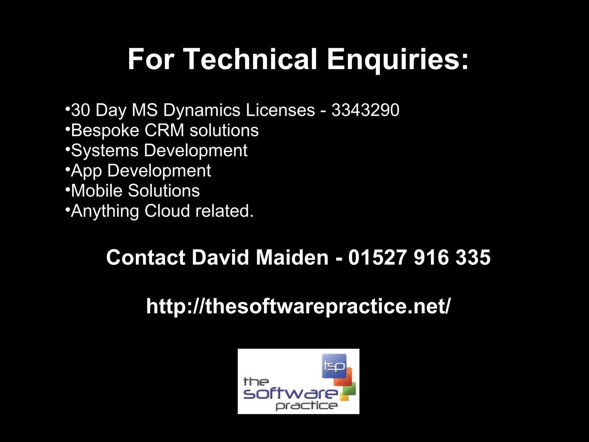For Technical Enquiries:
•30 Day MS Dynamics Licenses - 3343290
•Bespoke CRM solutions
•Systems Development
•App Development
•Mobile Solutions
•Anything Cloud related.

    Contact David Maiden - 01527 916 335

         http://thesoftwarepractice.net/
 