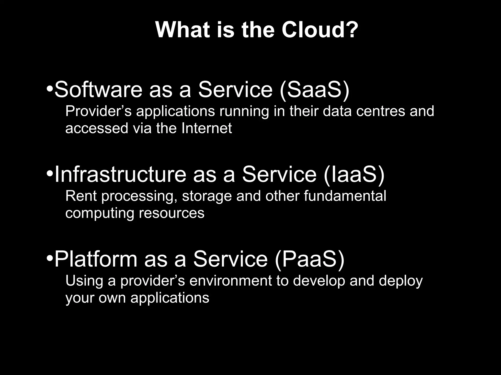What is the Cloud?

•Software as a Service (SaaS)
  Provider’s applications running in their data centres and
  accessed via the Internet


•Infrastructure as a Service (IaaS)
  Rent processing, storage and other fundamental
  computing resources


•Platform as a Service (PaaS)
  Using a provider’s environment to develop and deploy
  your own applications
 