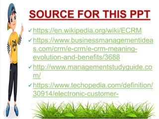 SOURCE FOR THIS PPT
https://en.wikipedia.org/wiki/ECRM
https://www.businessmanagementidea
s.com/crm/e-crm/e-crm-meaning-
evolution-and-benefits/3688
http://www.managementstudyguide.co
m/
https://www.techopedia.com/definition/
30914/electronic-customer-
relationship-management-e-crm
 