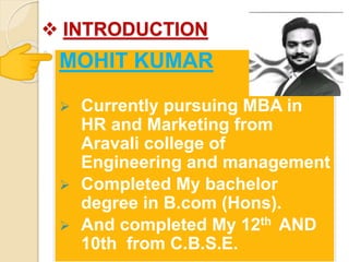  INTRODUCTION
MOHIT KUMAR
 Currently pursuing MBA in
HR and Marketing from
Aravali college of
Engineering and management
 Completed My bachelor
degree in B.com (Hons).
 And completed My 12th AND
10th from C.B.S.E.
 