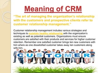 Meaning of CRM
“The art of managing the organization’s relationship
with the customers and prospective clients refer to
customer relationship management.”
Customer relationship management includes various strategies and
techniques to maintain healthy relationship with the organization’s
existing as well as potential customers. Organizations must ensure
customers are satisfied with their products and services for higher customer
retention. Remember one satisfied customer brings ten new customers with
him where as one dissatisfied customer takes away ten customers along
with him.
 