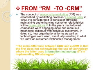  FROM “RM -TO -CRM”
 The concept of relationship marketing (RM) was
established by marketing professor Leonard Berry in
1983. He considered it to consist of attracting,
maintaining and enhancing customer relationships
within organizations.[2] In the years that followed,
companies were engaging more and more in a
meaningful dialogue with individual customers. In
doing so, new organizational forms as well as
technologies were used, eventually resulting in what
we know as customer relationship management.
“The main difference between CRM and e-CRM is that
the first does not acknowledge the use of technology,
where the latter uses information technology (IT) in
implementing RM strategies”
 