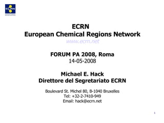 ECRN  European Chemical Regions Network www.ecrn.net FORUM PA 2008, Roma 14-05-2008 Michael E. Hack Direttore del Segretariato ECRN Boulevard St. Michel 80, B-1040 Bruxelles Tel: +32-2-7410-949 Email: hack@ecrn.net 