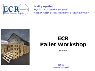 Working together
to fulfil consumer/shopper needs
– better, faster, at less cost and in a sustainable way




             ECR
      Pallet Workshop
                         print-out




                        ECR-Rus
                   Moscow, 2010.11.09
 