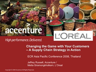 Changing the Game with Your Customers – A Supply Chain Strategy in Action  ECR Asia Pacific Conference 2008, Thailand Jeffrey Russell, Accenture /  Metta Siramongkholkarn, L’Oreal 
