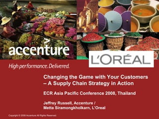 Changing the Game with Your Customers
                                  – A Supply Chain Strategy in Action
                                  ECR Asia Pacific Conference 2008, Thailand

                                  Jeffrey Russell, Accenture /
                                  Metta Siramongkholkarn, L‟Oreal
Copyright © 2008 Accenture All Rights Reserved.
 